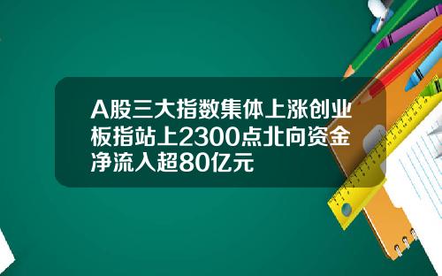 A股三大指数集体上涨创业板指站上2300点北向资金净流入超80亿元