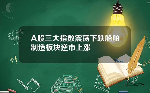 A股三大指数震荡下跌船舶制造板块逆市上涨