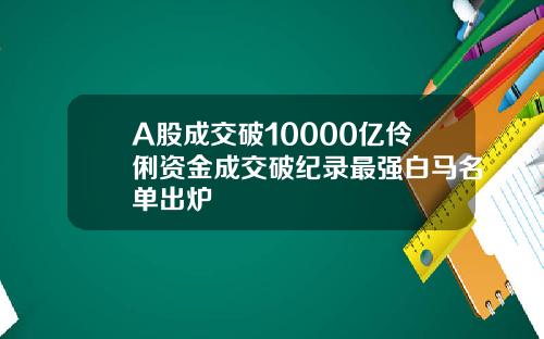 A股成交破10000亿伶俐资金成交破纪录最强白马名单出炉