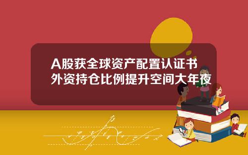 A股获全球资产配置认证书外资持仓比例提升空间大年夜