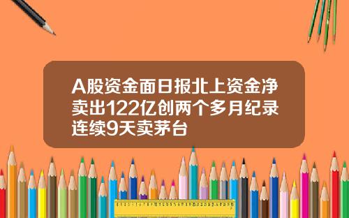 A股资金面日报北上资金净卖出122亿创两个多月纪录连续9天卖茅台