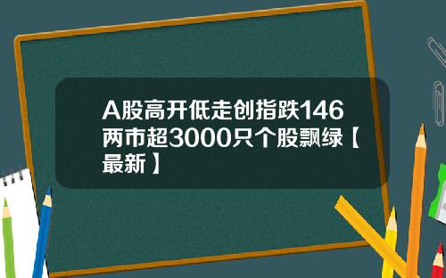 A股高开低走创指跌146两市超3000只个股飘绿【最新】