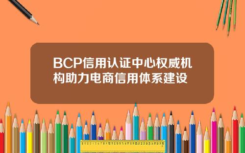 BCP信用认证中心权威机构助力电商信用体系建设