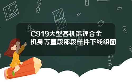 C919大型客机铝锂合金机身等直段部段样件下线组图