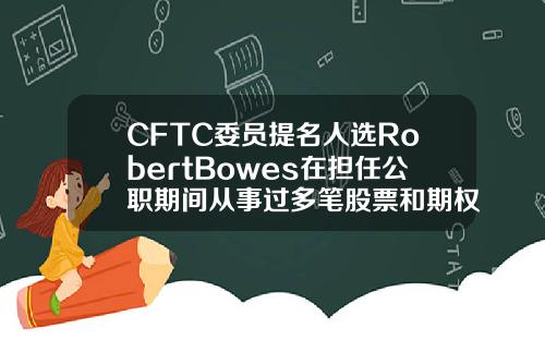 CFTC委员提名人选RobertBowes在担任公职期间从事过多笔股票和期权交易