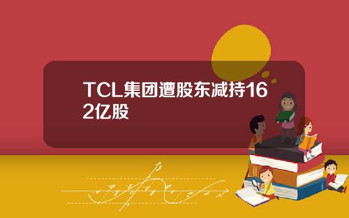 TCL集团遭股东减持162亿股