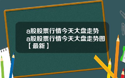 a股股票行情今天大盘走势a股股票行情今天大盘走势图【最新】