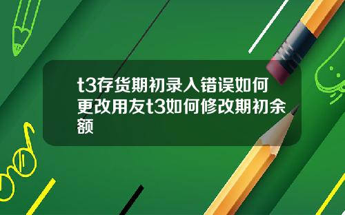 t3存货期初录入错误如何更改用友t3如何修改期初余额