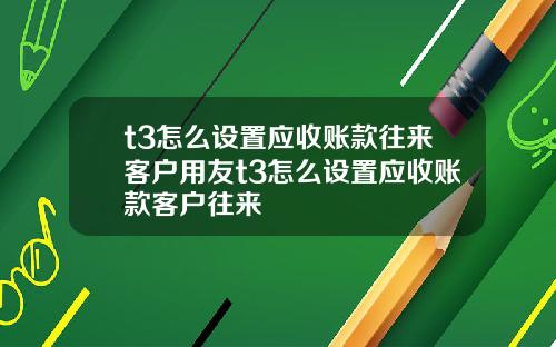 t3怎么设置应收账款往来客户用友t3怎么设置应收账款客户往来