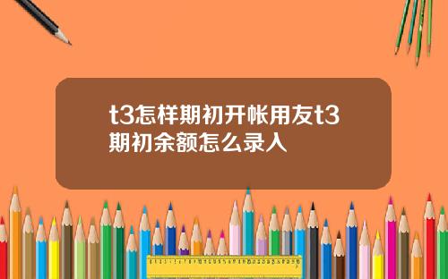 t3怎样期初开帐用友t3期初余额怎么录入