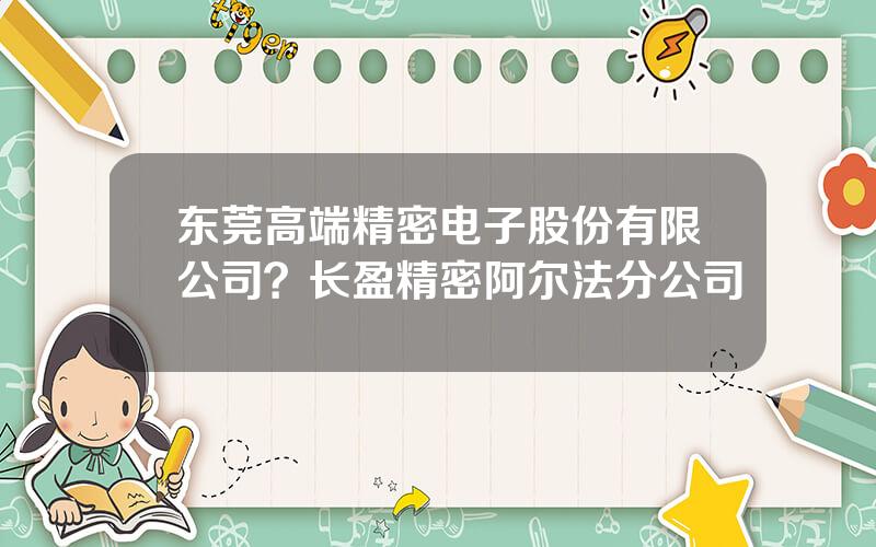 东莞高端精密电子股份有限公司？长盈精密阿尔法分公司