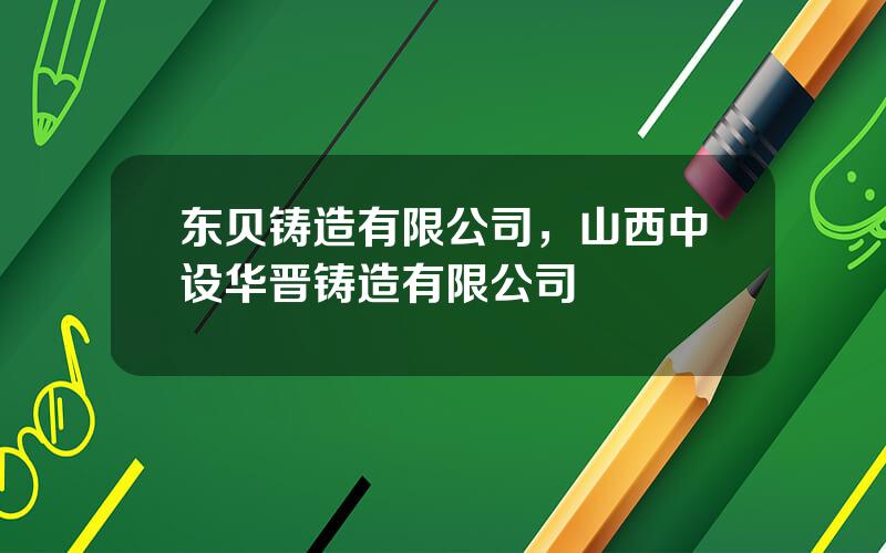 东贝铸造有限公司，山西中设华晋铸造有限公司