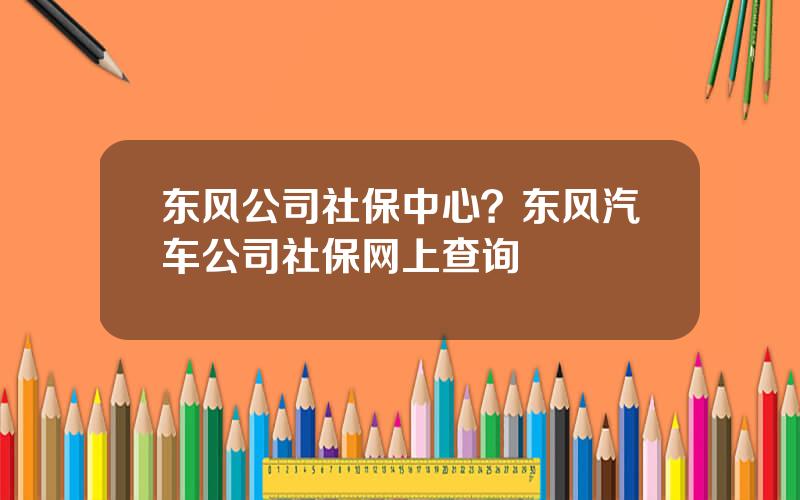 东风公司社保中心？东风汽车公司社保网上查询