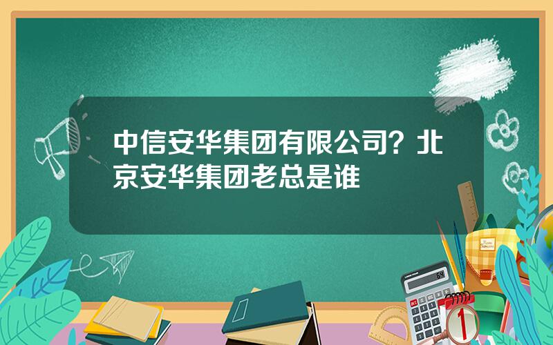 中信安华集团有限公司？北京安华集团老总是谁