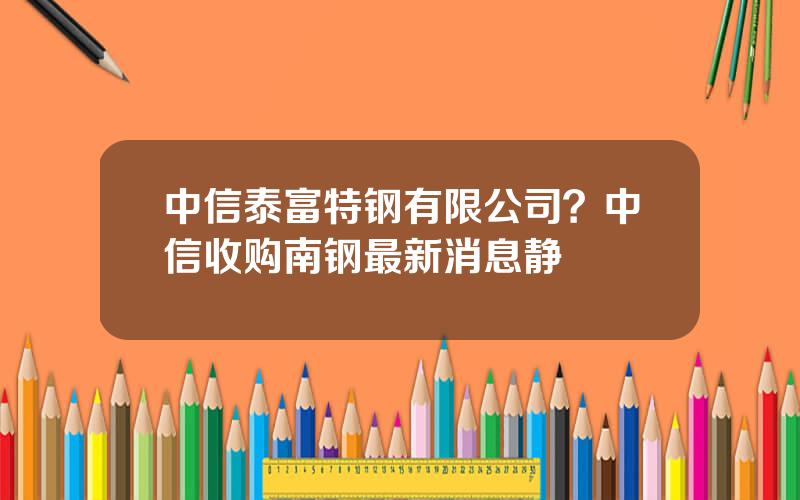 中信泰富特钢有限公司？中信收购南钢最新消息静