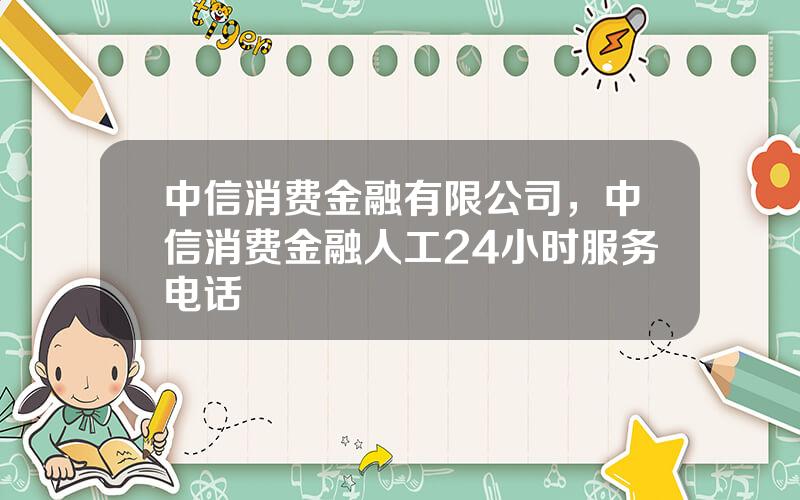 中信消费金融有限公司，中信消费金融人工24小时服务电话