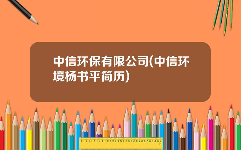 中信环保有限公司(中信环境杨书平简历)