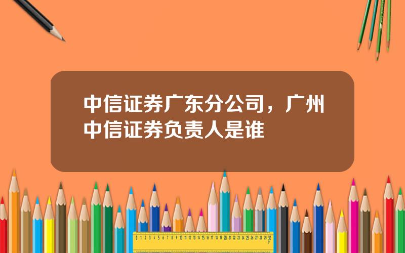 中信证券广东分公司，广州中信证券负责人是谁