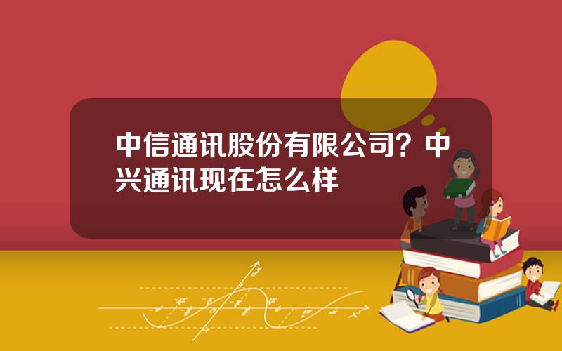 中信通讯股份有限公司？中兴通讯现在怎么样