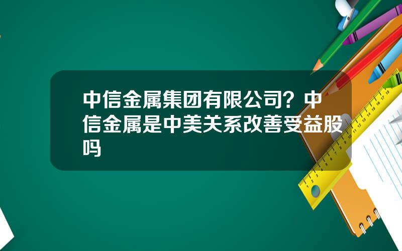 中信金属集团有限公司？中信金属是中美关系改善受益股吗