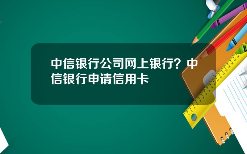 中信银行公司网上银行？中信银行申请信用卡