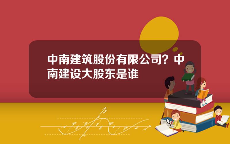 中南建筑股份有限公司？中南建设大股东是谁