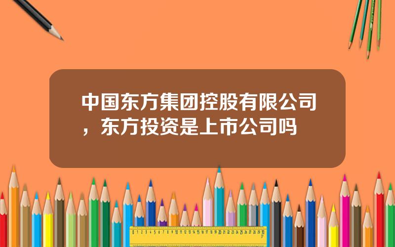 中国东方集团控股有限公司，东方投资是上市公司吗