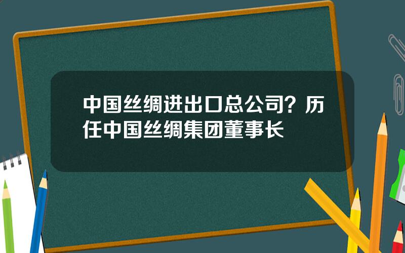 中国丝绸进出口总公司？历任中国丝绸集团董事长