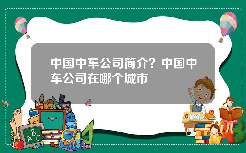 中国中车公司简介？中国中车公司在哪个城市