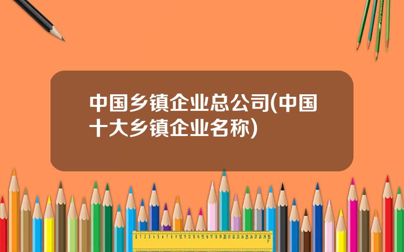 中国乡镇企业总公司(中国十大乡镇企业名称)