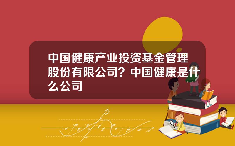 中国健康产业投资基金管理股份有限公司？中国健康是什么公司