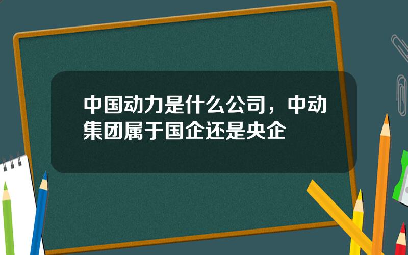 中国动力是什么公司，中动集团属于国企还是央企