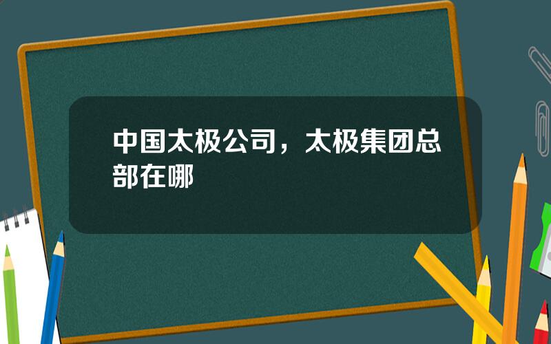 中国太极公司，太极集团总部在哪