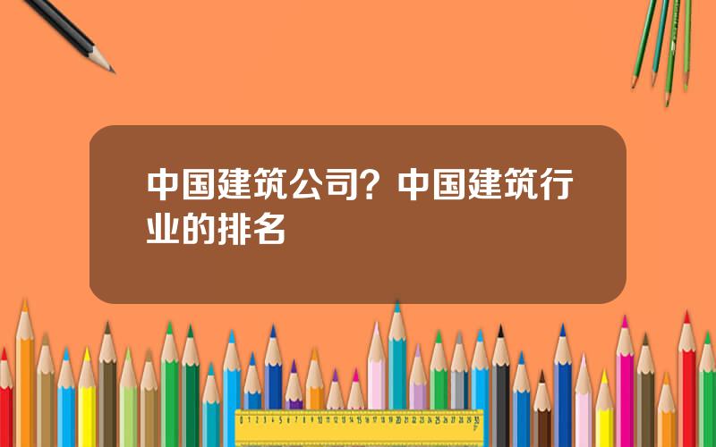 中国建筑公司？中国建筑行业的排名