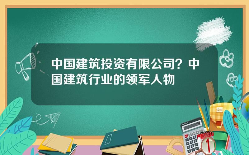 中国建筑投资有限公司？中国建筑行业的领军人物