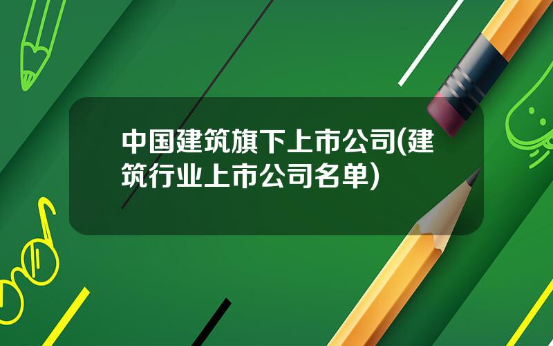 中国建筑旗下上市公司(建筑行业上市公司名单)