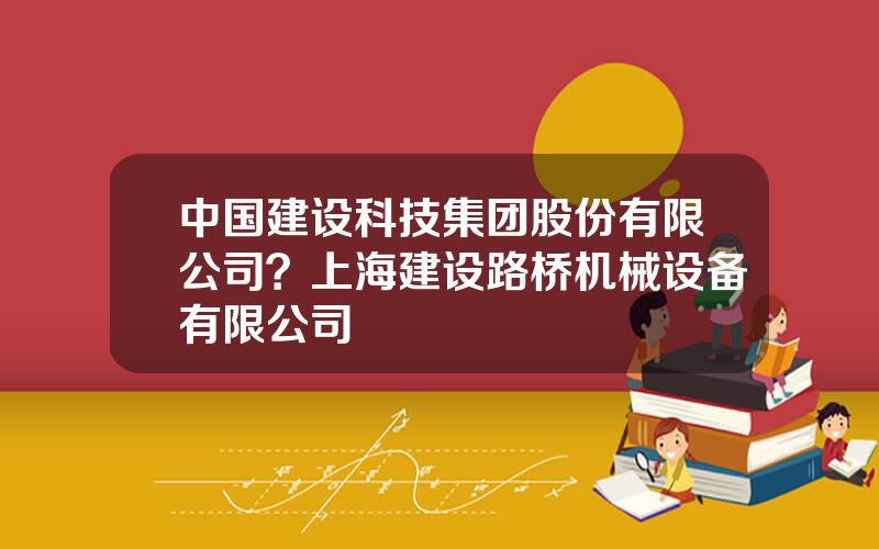 中国建设科技集团股份有限公司？上海建设路桥机械设备有限公司