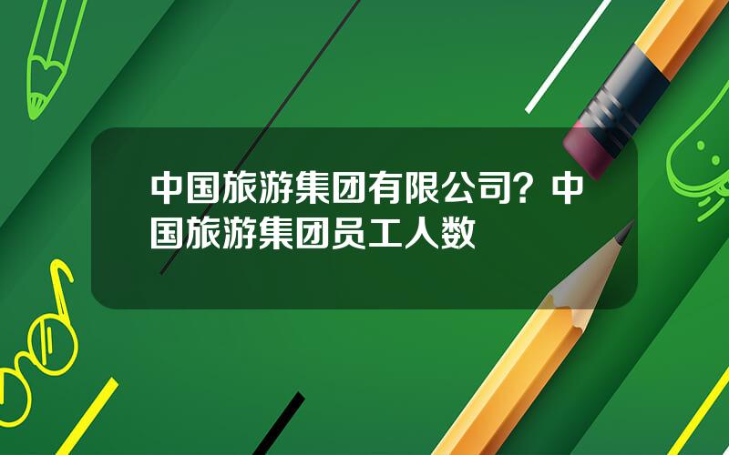 中国旅游集团有限公司？中国旅游集团员工人数