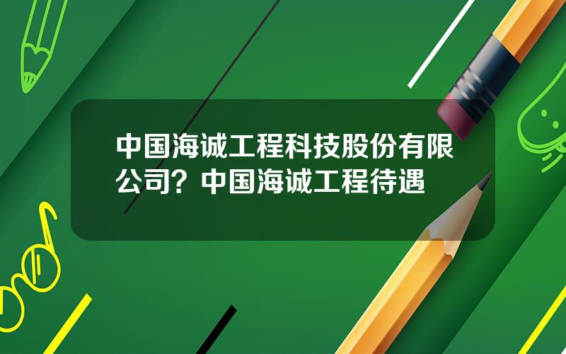 中国海诚工程科技股份有限公司？中国海诚工程待遇