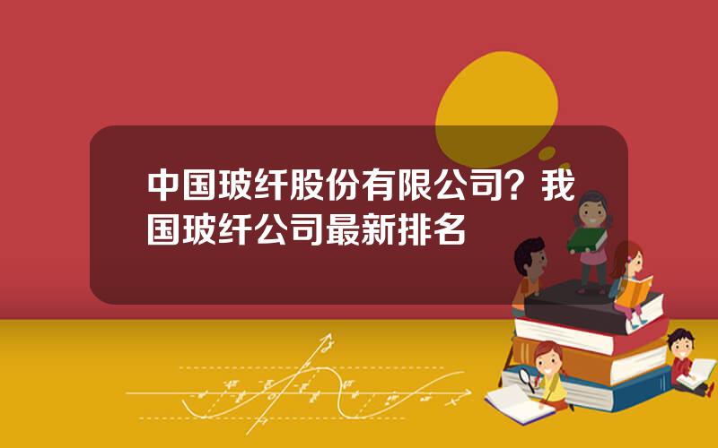 中国玻纤股份有限公司？我国玻纤公司最新排名