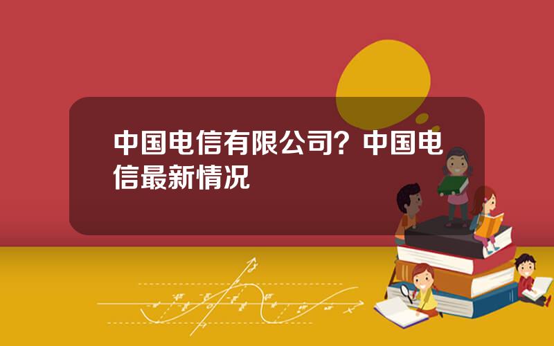 中国电信有限公司？中国电信最新情况