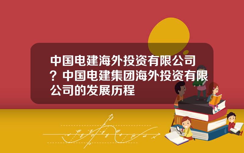 中国电建海外投资有限公司？中国电建集团海外投资有限公司的发展历程