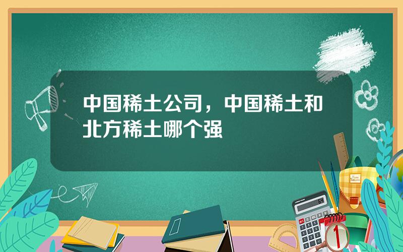 中国稀土公司，中国稀土和北方稀土哪个强