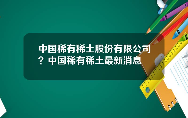 中国稀有稀土股份有限公司？中国稀有稀土最新消息