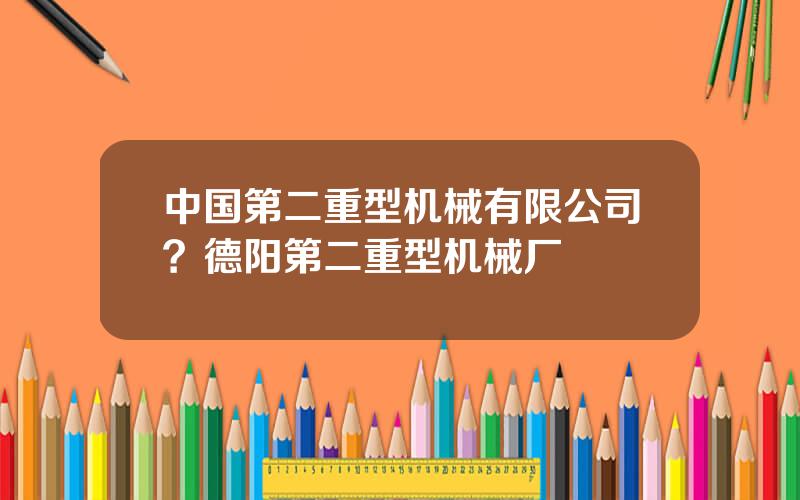 中国第二重型机械有限公司？德阳第二重型机械厂