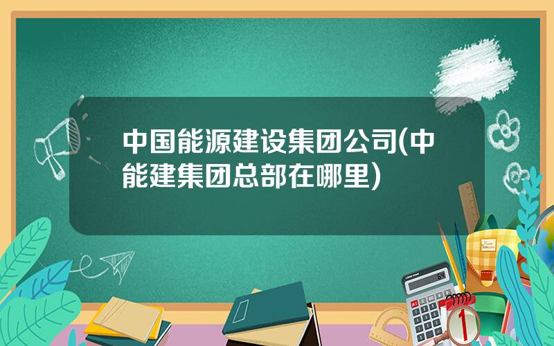 中国能源建设集团公司(中能建集团总部在哪里)