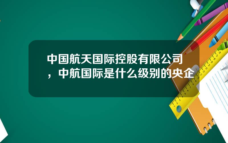 中国航天国际控股有限公司，中航国际是什么级别的央企