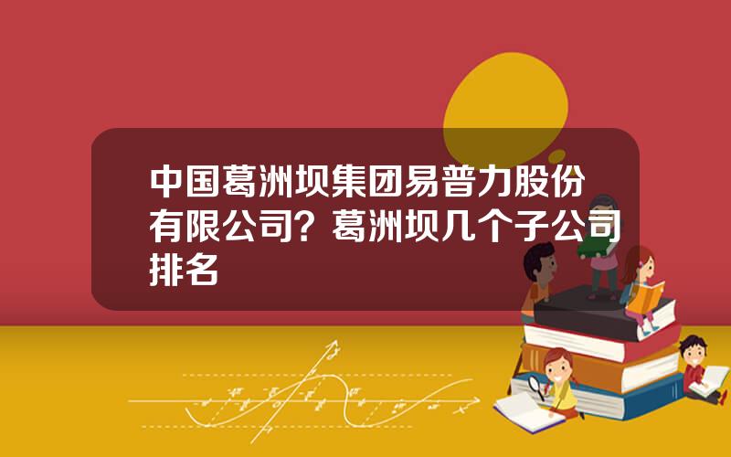 中国葛洲坝集团易普力股份有限公司？葛洲坝几个子公司排名