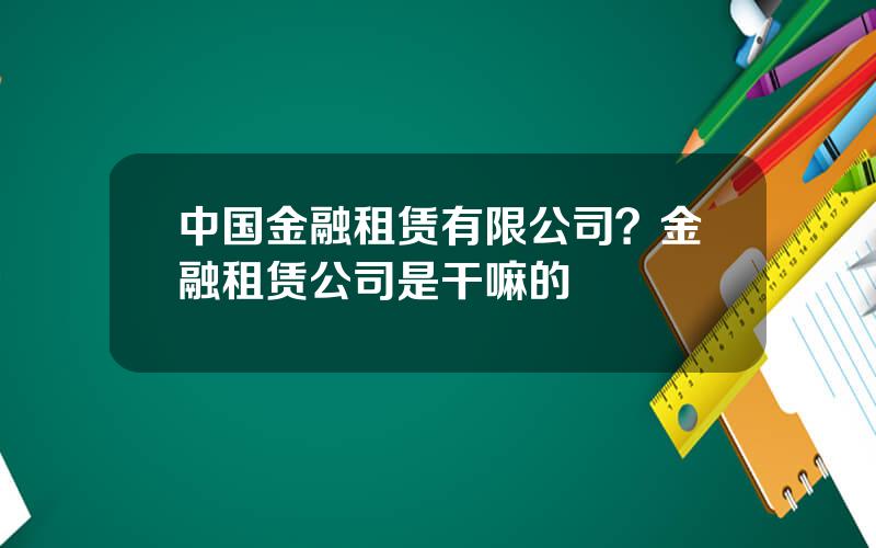 中国金融租赁有限公司？金融租赁公司是干嘛的