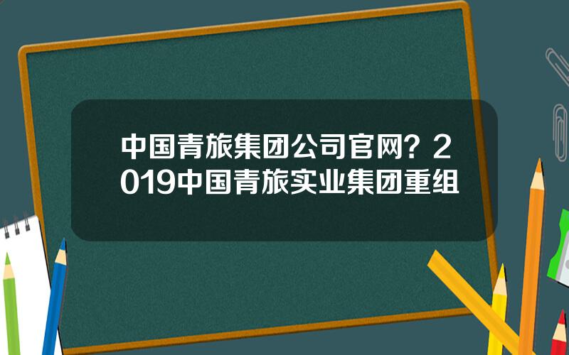 中国青旅集团公司官网？2019中国青旅实业集团重组